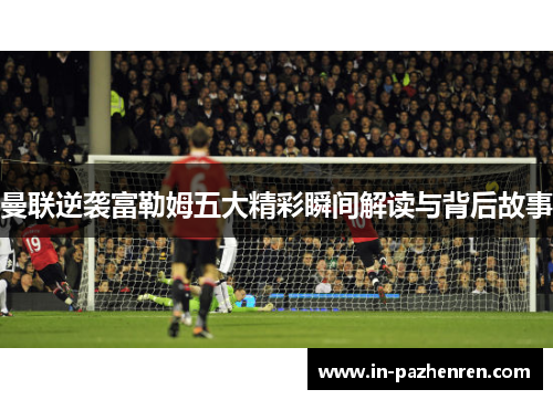 曼联逆袭富勒姆五大精彩瞬间解读与背后故事