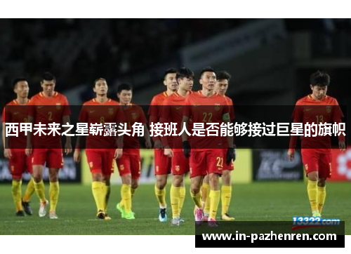 西甲未来之星崭露头角 接班人是否能够接过巨星的旗帜