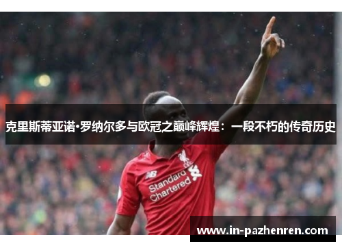 克里斯蒂亚诺·罗纳尔多与欧冠之巅峰辉煌：一段不朽的传奇历史