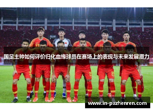 国足主帅如何评价归化血缘球员在赛场上的表现与未来发展潜力