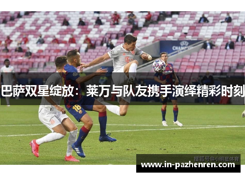 巴萨双星绽放:莱万与队友携手演绎精彩时刻 巴萨双星绽放:莱万与队友携手演绎精彩时刻