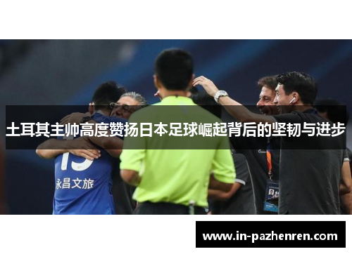 土耳其主帅高度赞扬日本足球崛起背后的坚韧与进步