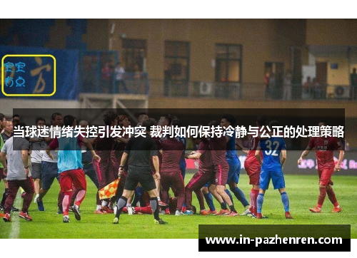 当球迷情绪失控引发冲突 裁判如何保持冷静与公正的处理策略