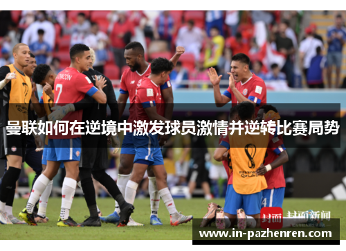 曼联如何在逆境中激发球员激情并逆转比赛局势