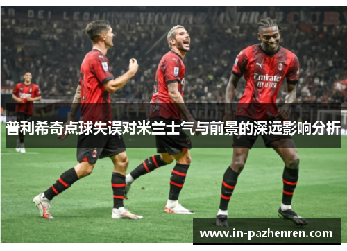 普利希奇点球失误对米兰士气与前景的深远影响分析