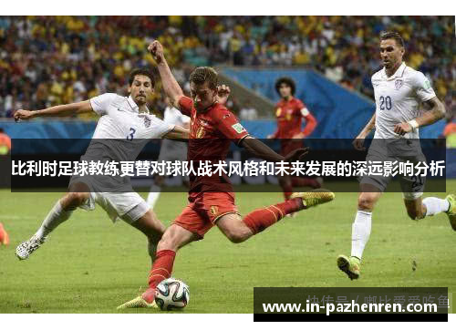 比利时足球教练更替对球队战术风格和未来发展的深远影响分析