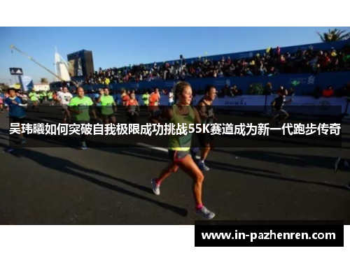 吴玮曦如何突破自我极限成功挑战55K赛道成为新一代跑步传奇