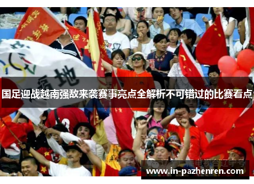 国足迎战越南强敌来袭赛事亮点全解析不可错过的比赛看点 国足迎战越南强敌来袭赛事亮点全解析不可错过的比赛看点