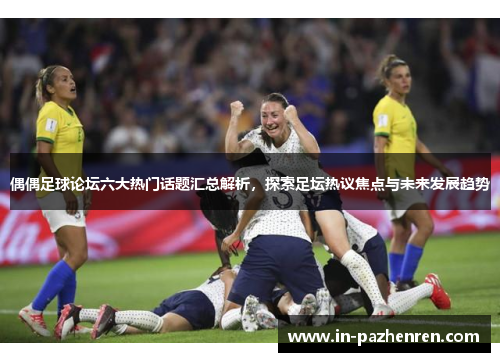 偶偶足球论坛六大热门话题汇总解析，探索足坛热议焦点与未来发展趋势