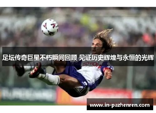 足坛传奇巨星不朽瞬间回顾 见证历史辉煌与永恒的光辉